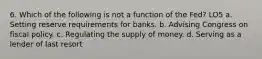 6. Which of the following is not a function of the Fed? LO5 a. Setting reserve requirements for banks. b. Advising Congress on fiscal policy. c. Regulating the supply of money. d. Serving as a lender of last resort