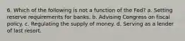 6. Which of the following is not a function of the Fed? a. Setting reserve requirements for banks. b. Advising Congress on fiscal policy. c. Regulating the supply of money. d. Serving as a lender of last resort.