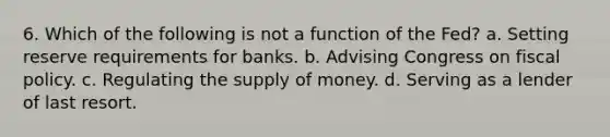 6. Which of the following is not a function of the Fed? a. Setting reserve requirements for banks. b. Advising Congress on fiscal policy. c. Regulating the supply of money. d. Serving as a lender of last resort.