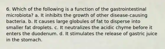 6. Which of the following is a function of the gastrointestinal microbiota? a. It inhibits the growth of other disease-causing bacteria. b. It causes large globules of fat to disperse into smaller fat droplets. c. It neutralizes the acidic chyme before it enters the duodenum. d. It stimulates the release of gastric juice in the stomach.