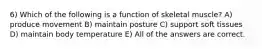 6) Which of the following is a function of skeletal muscle? A) produce movement B) maintain posture C) support soft tissues D) maintain body temperature E) All of the answers are correct.
