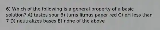 6) Which of the following is a general property of a basic solution? A) tastes sour B) turns litmus paper red C) pH less than 7 D) neutralizes bases E) none of the above