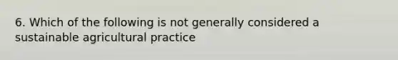 6. Which of the following is not generally considered a sustainable agricultural practice