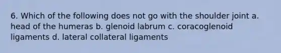 6. Which of the following does not go with the shoulder joint a. head of the humeras b. glenoid labrum c. coracoglenoid ligaments d. lateral collateral ligaments