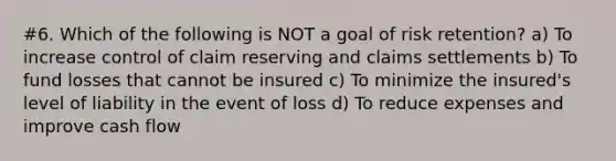 #6. Which of the following is NOT a goal of risk retention? a) To increase control of claim reserving and claims settlements b) To fund losses that cannot be insured c) To minimize the insured's level of liability in the event of loss d) To reduce expenses and improve cash flow