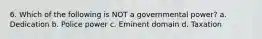 6. Which of the following is NOT a governmental power? a. Dedication b. Police power c. Eminent domain d. Taxation