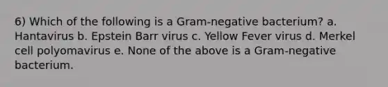 6) Which of the following is a Gram-negative bacterium? a. Hantavirus b. Epstein Barr virus c. Yellow Fever virus d. Merkel cell polyomavirus e. None of the above is a Gram-negative bacterium.