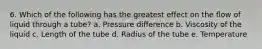 6. Which of the following has the greatest effect on the flow of liquid through a tube? a. Pressure difference b. Viscosity of the liquid c. Length of the tube d. Radius of the tube e. Temperature