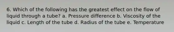 6. Which of the following has the greatest effect on the flow of liquid through a tube? a. Pressure difference b. Viscosity of the liquid c. Length of the tube d. Radius of the tube e. Temperature