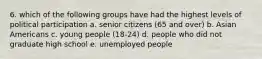 6. which of the following groups have had the highest levels of political participation a. senior citizens (65 and over) b. Asian Americans c. young people (18-24) d. people who did not graduate high school e. unemployed people