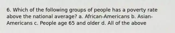 6. Which of the following groups of people has a poverty rate above the national average? a. African-Americans b. Asian-Americans c. People age 65 and older d. All of the above