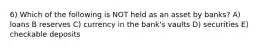 6) Which of the following is NOT held as an asset by banks? A) loans B reserves C) currency in the bank's vaults D) securities E) checkable deposits