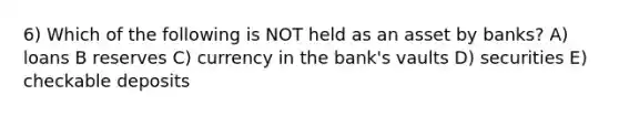 6) Which of the following is NOT held as an asset by banks? A) loans B reserves C) currency in the bank's vaults D) securities E) checkable deposits