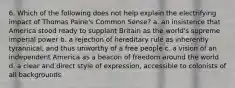 6. Which of the following does not help explain the electrifying impact of Thomas Paine's Common Sense? a. an insistence that America stood ready to supplant Britain as the world's supreme imperial power b. a rejection of hereditary rule as inherently tyrannical, and thus unworthy of a free people c. a vision of an independent America as a beacon of freedom around the world d. a clear and direct style of expression, accessible to colonists of all backgrounds