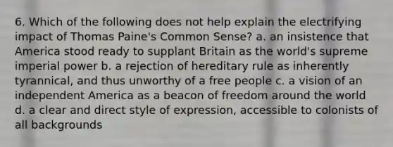 6. Which of the following does not help explain the electrifying impact of Thomas Paine's Common Sense? a. an insistence that America stood ready to supplant Britain as the world's supreme imperial power b. a rejection of hereditary rule as inherently tyrannical, and thus unworthy of a free people c. a vision of an independent America as a beacon of freedom around the world d. a clear and direct style of expression, accessible to colonists of all backgrounds