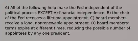 6) All of the following help make the Fed independent of the political process EXCEPT A) financial independence. B) the chair of the Fed receives a lifetime appointment. C) board members receive a long, nonrenewable appointment. D) board members' terms expire at different times, reducing the possible number of appointees by any one president.