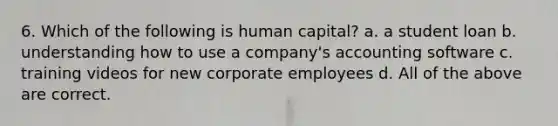 6. Which of the following is human capital? a. a student loan b. understanding how to use a company's accounting software c. training videos for new corporate employees d. All of the above are correct.