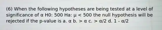 (6) When the following hypotheses are being tested at a level of significance of α H0: 500 Ha: μ α c. > α/2 d. 1 - α/2