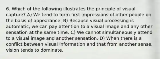 6. Which of the following illustrates the principle of visual capture? A) We tend to form first impressions of other people on the basis of appearance. B) Because visual processing is automatic, we can pay attention to a visual image and any other sensation at the same time. C) We cannot simultaneously attend to a visual image and another sensation. D) When there is a conflict between visual information and that from another sense, vision tends to dominate.