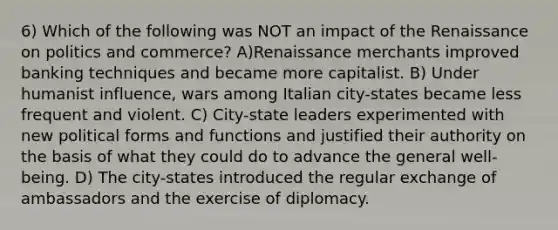 6) Which of the following was NOT an impact of the Renaissance on politics and commerce? A)Renaissance merchants improved banking techniques and became more capitalist. B) Under humanist influence, wars among Italian city-states became less frequent and violent. C) City-state leaders experimented with new political forms and functions and justified their authority on the basis of what they could do to advance the general well-being. D) The city-states introduced the regular exchange of ambassadors and the exercise of diplomacy.