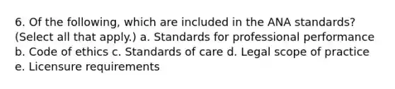 6. Of the following, which are included in the ANA standards? (Select all that apply.) a. Standards for professional performance b. Code of ethics c. Standards of care d. Legal scope of practice e. Licensure requirements