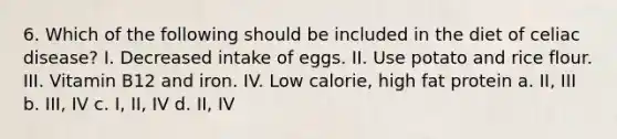 6. Which of the following should be included in the diet of celiac disease? I. Decreased intake of eggs. II. Use potato and rice flour. III. Vitamin B12 and iron. IV. Low calorie, high fat protein a. II, III b. III, IV c. I, II, IV d. II, IV