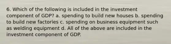 6. Which of the following is included in the investment component of GDP? a. spending to build new houses b. spending to build new factories c. spending on business equipment such as welding equipment d. All of the above are included in the investment component of GDP.