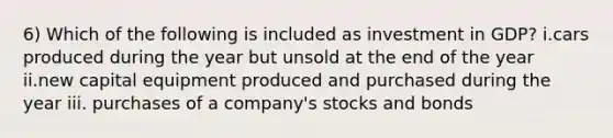 6) Which of the following is included as investment in GDP? i.cars produced during the year but unsold at the end of the year ii.new capital equipment produced and purchased during the year iii. purchases of a company's stocks and bonds