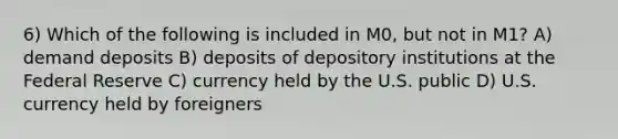 6) Which of the following is included in M0, but not in M1? A) demand deposits B) deposits of depository institutions at the Federal Reserve C) currency held by the U.S. public D) U.S. currency held by foreigners