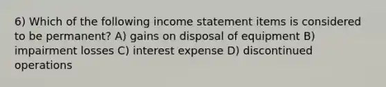 6) Which of the following income statement items is considered to be permanent? A) gains on disposal of equipment B) impairment losses C) interest expense D) discontinued operations