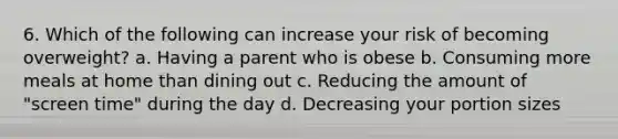 6. Which of the following can increase your risk of becoming overweight? a. Having a parent who is obese b. Consuming more meals at home than dining out c. Reducing the amount of "screen time" during the day d. Decreasing your portion sizes