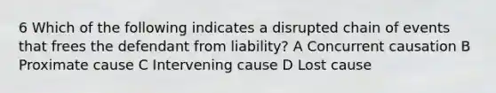 6 Which of the following indicates a disrupted chain of events that frees the defendant from liability? A Concurrent causation B Proximate cause C Intervening cause D Lost cause