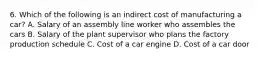 6. Which of the following is an indirect cost of manufacturing a car? A. Salary of an assembly line worker who assembles the cars B. Salary of the plant supervisor who plans the factory production schedule C. Cost of a car engine D. Cost of a car door