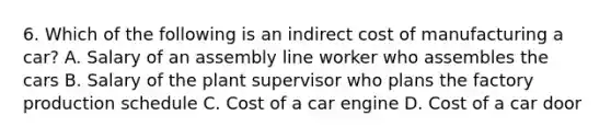 6. Which of the following is an indirect cost of manufacturing a car? A. Salary of an assembly line worker who assembles the cars B. Salary of the plant supervisor who plans the factory production schedule C. Cost of a car engine D. Cost of a car door