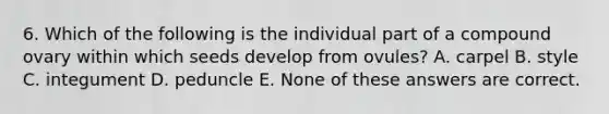 6. Which of the following is the individual part of a compound ovary within which seeds develop from ovules? A. carpel B. style C. integument D. peduncle E. None of these answers are correct.