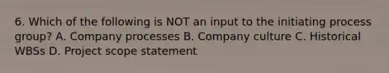 6. Which of the following is NOT an input to the initiating process group? A. Company processes B. Company culture C. Historical WBSs D. Project scope statement