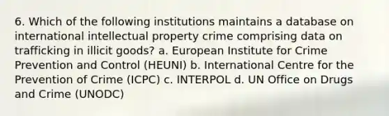 6. Which of the following institutions maintains a database on international intellectual property crime comprising data on trafficking in illicit goods? a. European Institute for Crime Prevention and Control (HEUNI) b. International Centre for the Prevention of Crime (ICPC) c. INTERPOL d. UN Office on Drugs and Crime (UNODC)