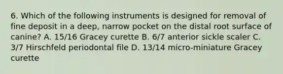 6. Which of the following instruments is designed for removal of fine deposit in a deep, narrow pocket on the distal root surface of canine? A. 15/16 Gracey curette B. 6/7 anterior sickle scaler C. 3/7 Hirschfeld periodontal file D. 13/14 micro-miniature Gracey curette