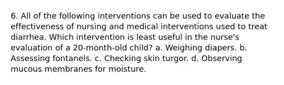 6. All of the following interventions can be used to evaluate the effectiveness of nursing and medical interventions used to treat diarrhea. Which intervention is least useful in the nurse's evaluation of a 20-month-old child? a. Weighing diapers. b. Assessing fontanels. c. Checking skin turgor. d. Observing mucous membranes for moisture.