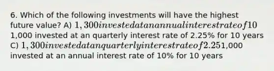 6. Which of the following investments will have the highest future value? A) 1,300 invested at an annual interest rate of 10% for 5 years B)1,000 invested at an quarterly interest rate of 2.25% for 10 years C) 1,300 invested at an quarterly interest rate of 2.25% for 5 years D)1,000 invested at an annual interest rate of 10% for 10 years