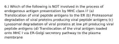 6.) Which of the following is NOT involved in the process of endogenous antigen presentation by MHC class I? (a) Translocation of viral peptide antigens to the ER (b) Proteasomal degradation of viral proteins producing viral peptide antigens (c) Lysosomal degradation of viral proteins at low pH producing viral peptide antigens (d) Translocation of the viral antigen loaded onto MHC I via ER-Golgi secretory pathway to the plasma membrane