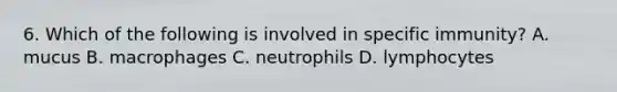 6. Which of the following is involved in specific immunity? A. mucus B. macrophages C. neutrophils D. lymphocytes