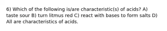 6) Which of the following is/are characteristic(s) of acids? A) taste sour B) turn litmus red C) react with bases to form salts D) All are characteristics of acids.