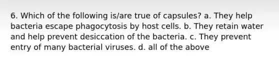 6. Which of the following is/are true of capsules? a. They help bacteria escape phagocytosis by host cells. b. They retain water and help prevent desiccation of the bacteria. c. They prevent entry of many bacterial viruses. d. all of the above