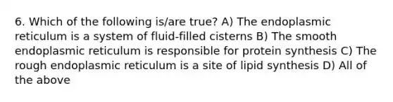 6. Which of the following is/are true? A) The endoplasmic reticulum is a system of fluid-filled cisterns B) The smooth endoplasmic reticulum is responsible for protein synthesis C) The rough endoplasmic reticulum is a site of lipid synthesis D) All of the above