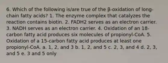 6. Which of the following is/are true of the β-oxidation of long-chain fatty acids? 1. The enzyme complex that catalyzes the reaction contains biotin. 2. FADH2 serves as an electron carrier. 3. NADH serves as an electron carrier. 4. Oxidation of an 18-carbon fatty acid produces six molecules of propionyl-CoA. 5. Oxidation of a 15-carbon fatty acid produces at least one propionyl-CoA. a. 1, 2, and 3 b. 1, 2, and 5 c. 2, 3, and 4 d. 2, 3, and 5 e. 3 and 5 only