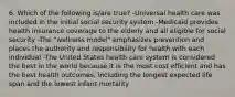 6. Which of the following is/are true? -Universal health care was included in the initial social security system -Medicaid provides health insurance coverage to the elderly and all eligible for social security -The "wellness model" emphasizes prevention and places the authority and responsibility for health with each individual -The United States health care system is considered the best in the world because it is the most cost efficient and has the best health outcomes, including the longest expected life span and the lowest infant mortality