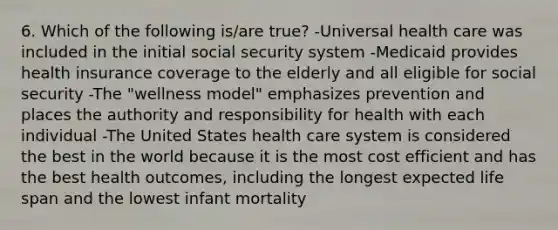 6. Which of the following is/are true? -Universal health care was included in the initial social security system -Medicaid provides health insurance coverage to the elderly and all eligible for social security -The "wellness model" emphasizes prevention and places the authority and responsibility for health with each individual -The United States health care system is considered the best in the world because it is the most cost efficient and has the best health outcomes, including the longest expected life span and the lowest infant mortality