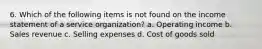 6. Which of the following items is not found on the income statement of a service organization? a. Operating income b. Sales revenue c. Selling expenses d. Cost of goods sold