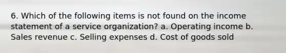 6. Which of the following items is not found on the <a href='https://www.questionai.com/knowledge/kCPMsnOwdm-income-statement' class='anchor-knowledge'>income statement</a> of a service organization? a. Operating income b. Sales revenue c. Selling expenses d. Cost of goods sold